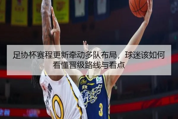 足协杯赛程更新牵动多队布局，球迷该如何看懂晋级路线与看点